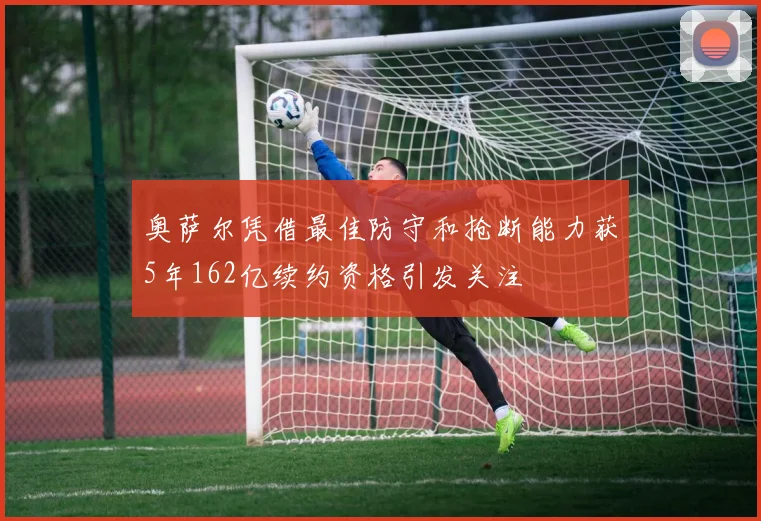 奥萨尔凭借最佳防守和抢断能力获5年162亿续约资格引发关注