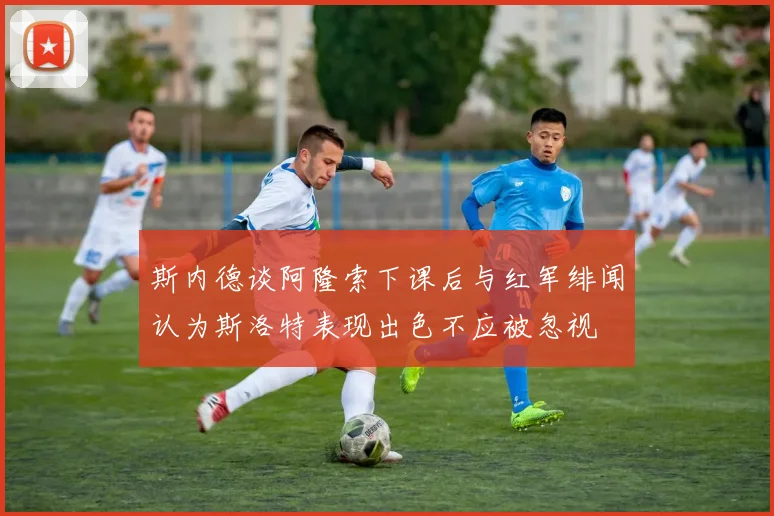 斯内德谈阿隆索下课后与红军绯闻认为斯洛特表现出色不应被忽视