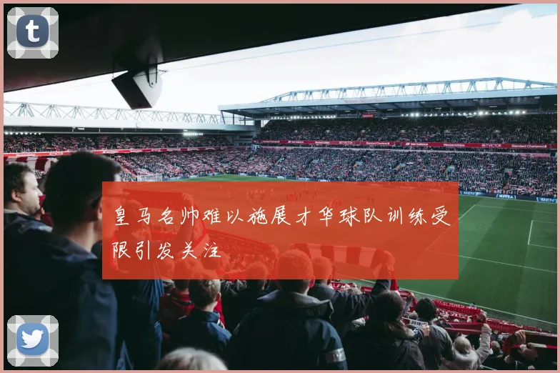 皇马名帅难以施展才华球队训练受限引发关注