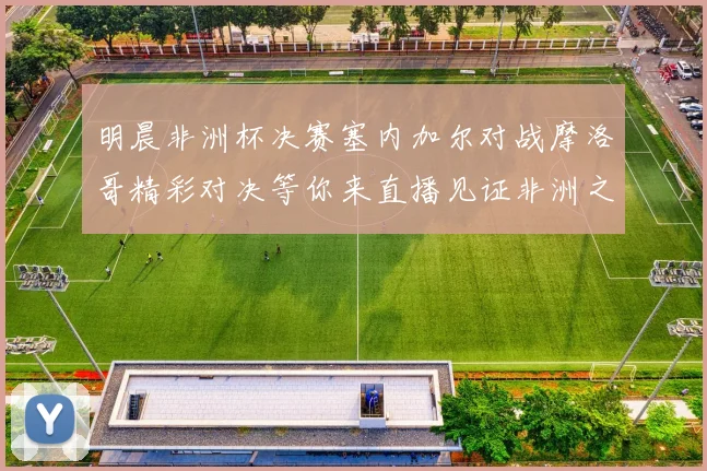 明晨非洲杯决赛塞内加尔对战摩洛哥精彩对决等你来直播见证非洲之王的诞生