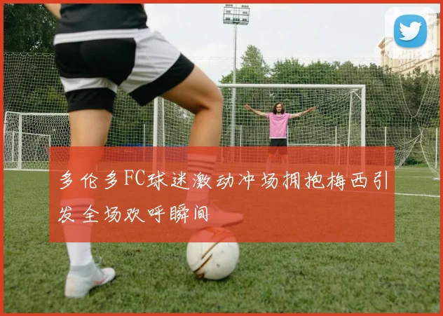 多伦多FC球迷激动冲场拥抱梅西引发全场欢呼瞬间
