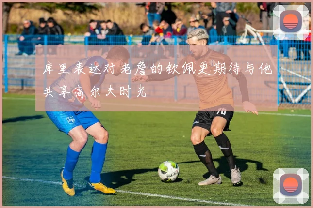 库里表达对老詹的钦佩更期待与他共享高尔夫时光