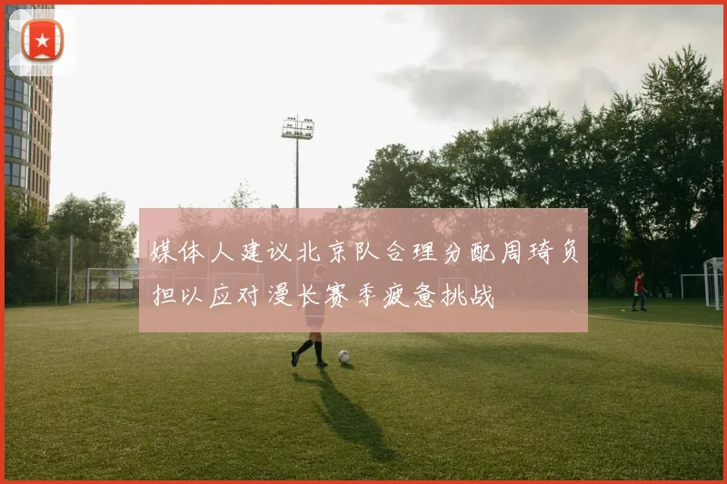 媒体人建议北京队合理分配周琦负担以应对漫长赛季疲惫挑战