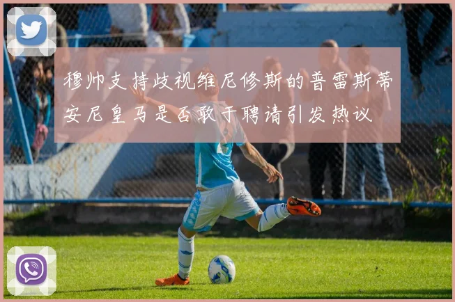 穆帅支持歧视维尼修斯的普雷斯蒂安尼皇马是否敢于聘请引发热议