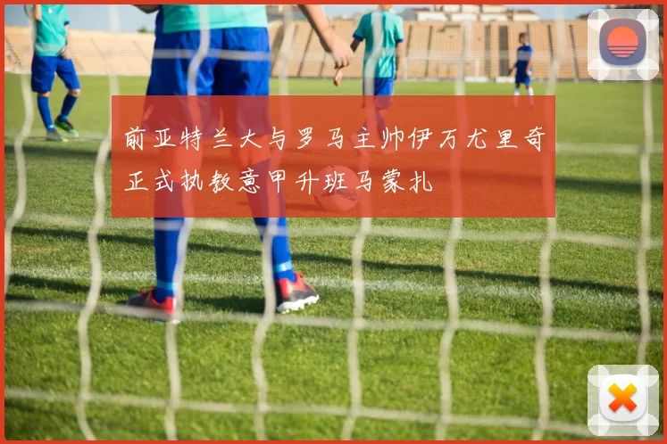 前亚特兰大与罗马主帅伊万尤里奇正式执教意甲升班马蒙扎