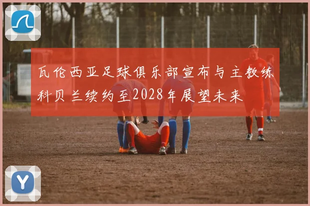 瓦伦西亚足球俱乐部宣布与主教练科贝兰续约至2028年展望未来