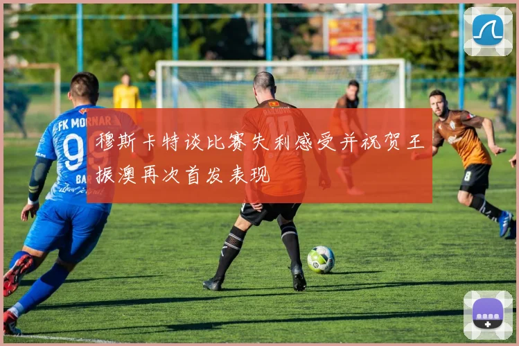 穆斯卡特谈比赛失利感受并祝贺王振澳再次首发表现