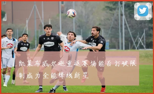凯莱布威尔逊重返赛场能否打破限制成为全能锋线新星