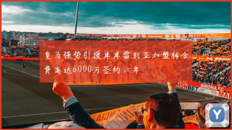 皇马强势引援库库雷利亚加盟转会费高达6000万签约六年