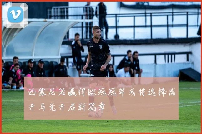西蒙尼若赢得欧冠冠军或将选择离开马竞开启新篇章