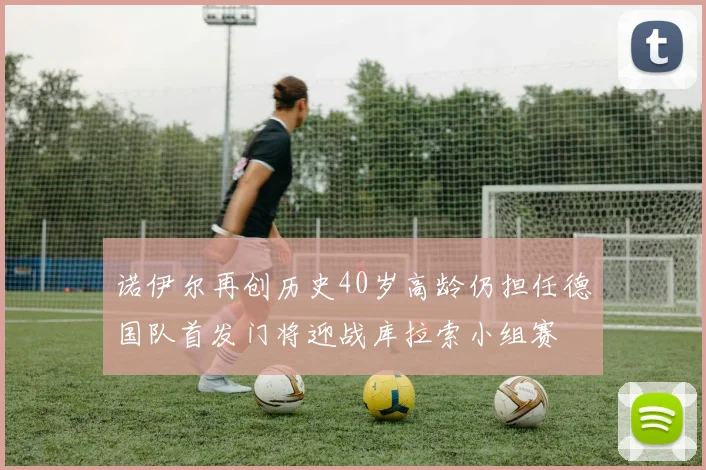 诺伊尔再创历史40岁高龄仍担任德国队首发门将迎战库拉索小组赛