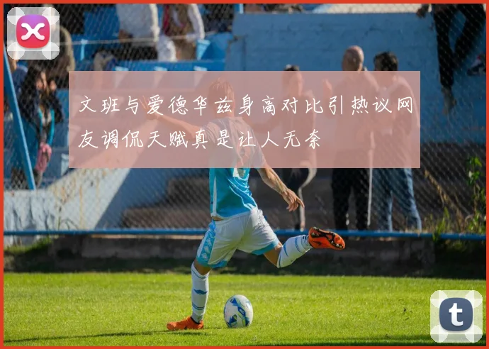 文班与爱德华兹身高对比引热议网友调侃天赋真是让人无奈
