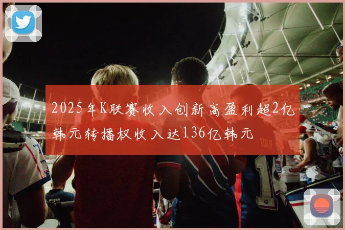 2025年K联赛收入创新高盈利超2亿韩元转播权收入达136亿韩元