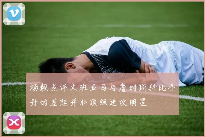 杨毅点评文班亚马与詹姆斯科比乔丹的差距并非顶级进攻明星