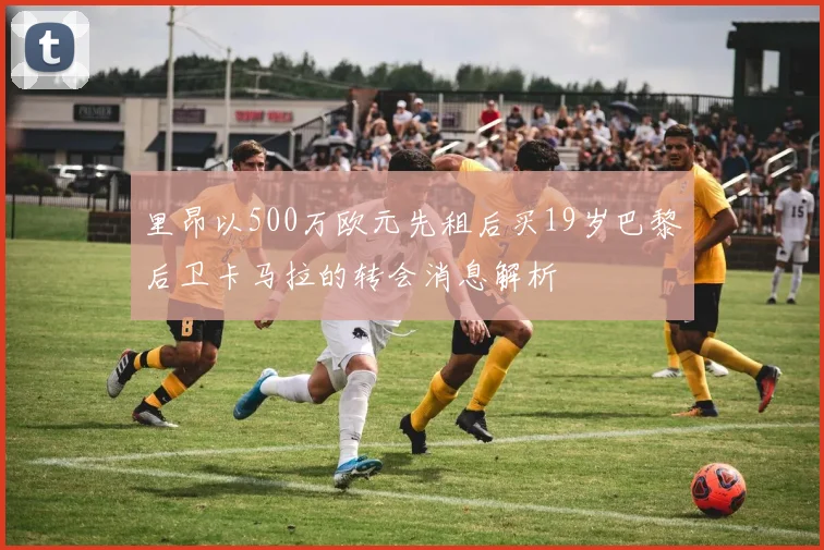 里昂以500万欧元先租后买19岁巴黎后卫卡马拉的转会消息解析