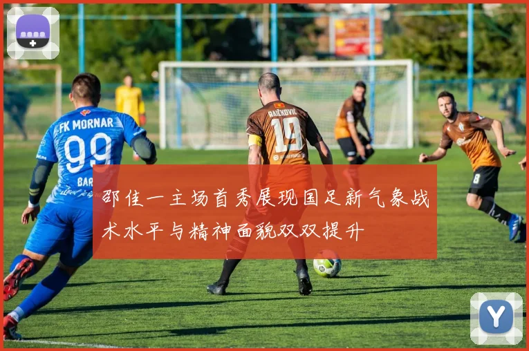 邵佳一主场首秀展现国足新气象战术水平与精神面貌双双提升