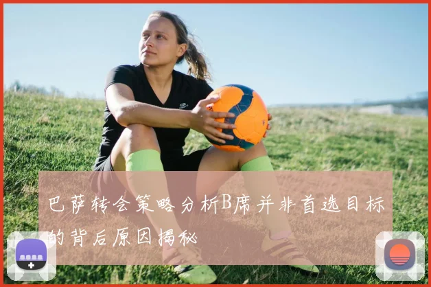 巴萨转会策略分析B席并非首选目标的背后原因揭秘