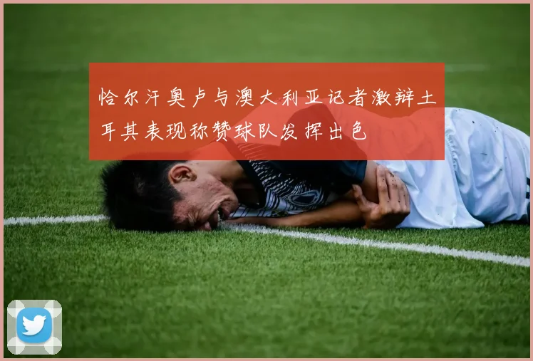 恰尔汗奥卢与澳大利亚记者激辩土耳其表现称赞球队发挥出色
