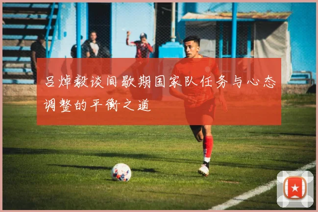 吕焯毅谈间歇期国家队任务与心态调整的平衡之道