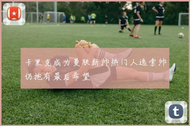 卡里克成为曼联新帅热门人选索帅仍抱有最后希望