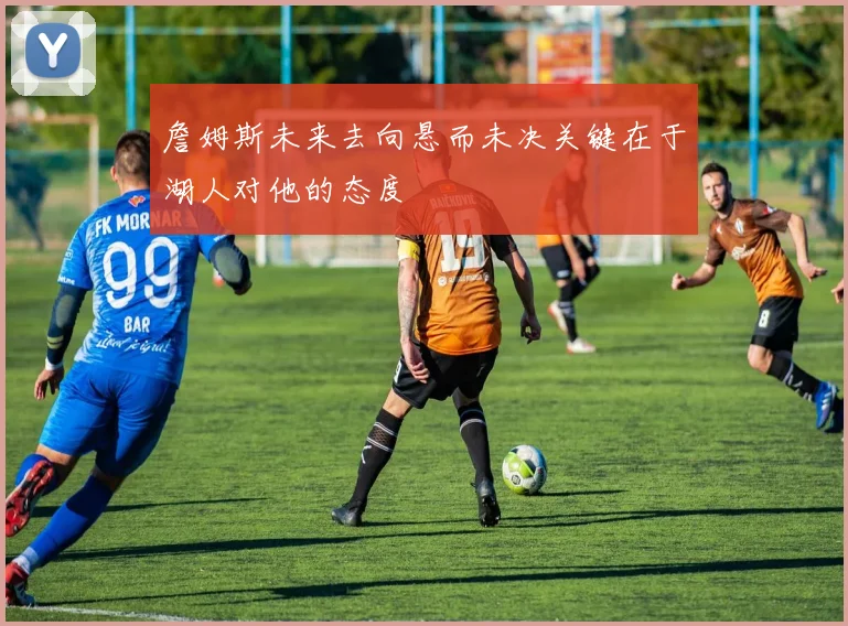 詹姆斯未来去向悬而未决关键在于湖人对他的态度