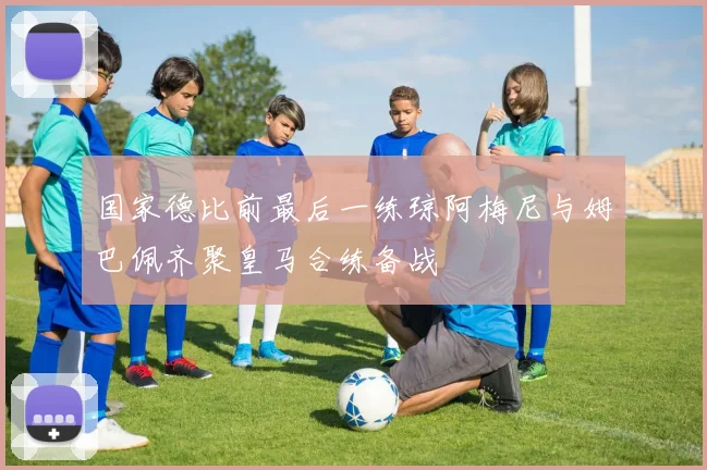 国家德比前最后一练琼阿梅尼与姆巴佩齐聚皇马合练备战