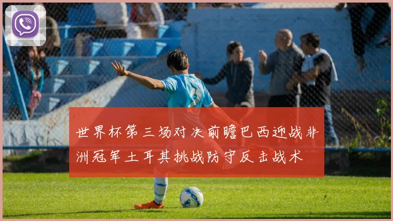 世界杯第三场对决前瞻巴西迎战非洲冠军土耳其挑战防守反击战术