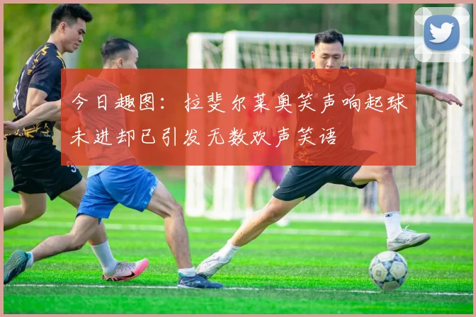 今日趣图：拉斐尔莱奥笑声响起球未进却已引发无数欢声笑语