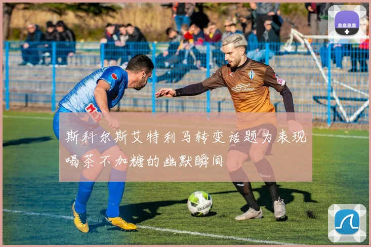 斯科尔斯艾特利马转变话题为表现喝茶不加糖的幽默瞬间