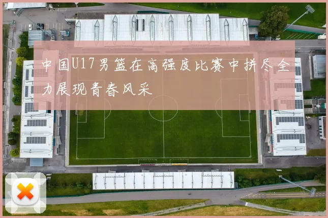 中国U17男篮在高强度比赛中拼尽全力展现青春风采