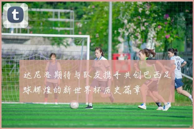 达尼洛期待与队友携手共创巴西足球辉煌的新世界杯历史篇章