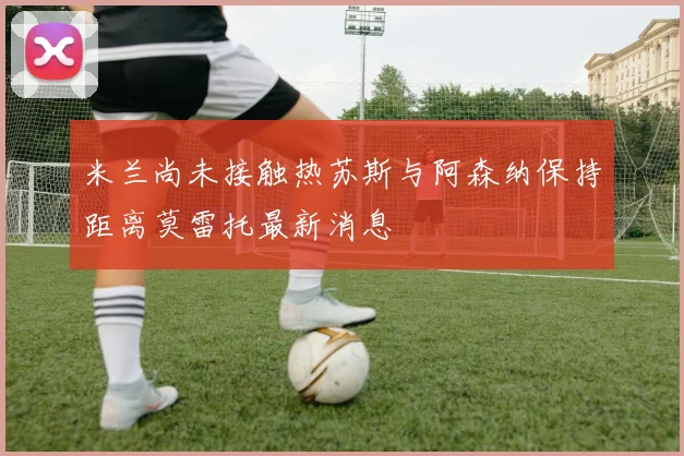 米兰尚未接触热苏斯与阿森纳保持距离莫雷托最新消息