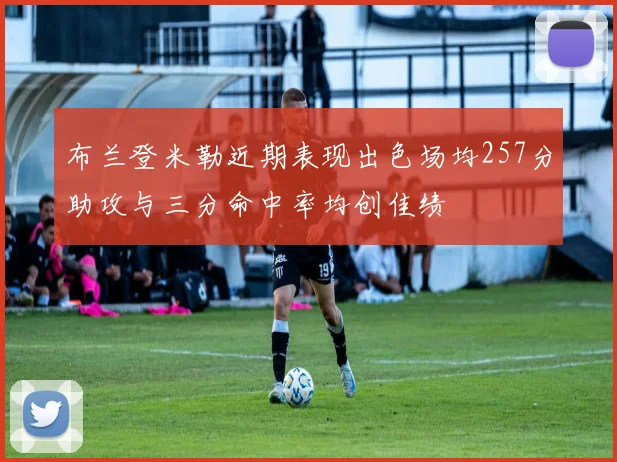 布兰登米勒近期表现出色场均257分助攻与三分命中率均创佳绩