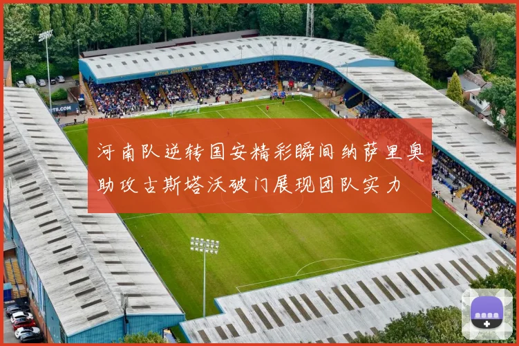 河南队逆转国安精彩瞬间纳萨里奥助攻古斯塔沃破门展现团队实力