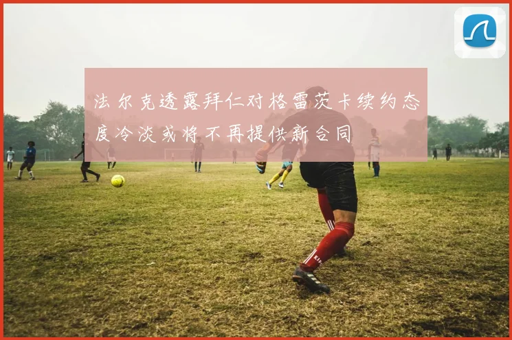 法尔克透露拜仁对格雷茨卡续约态度冷淡或将不再提供新合同